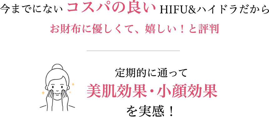 今までにないコスパの良いHIFU＆ハイドラだからお財布に優しくて、嬉しい！と評判。定期的に通って美肌効果・小顔効果を実感！